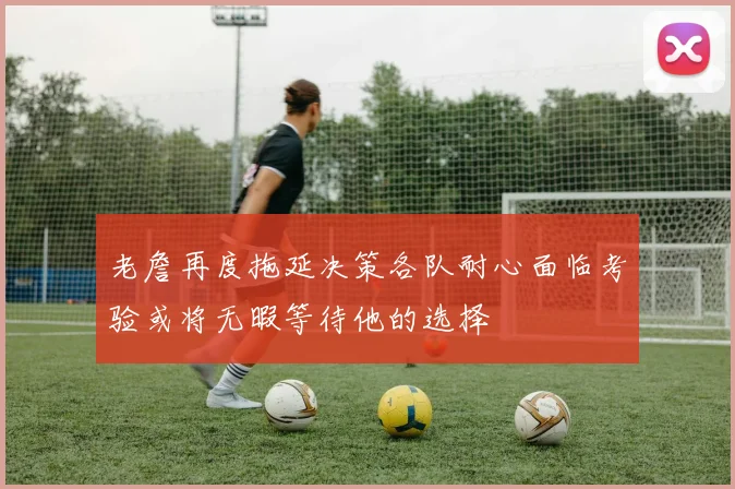 老詹再度拖延决策各队耐心面临考验或将无暇等待他的选择