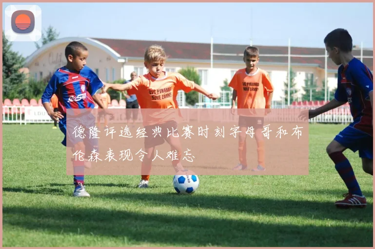 德隆评选经典比赛时刻字母哥和布伦森表现令人难忘