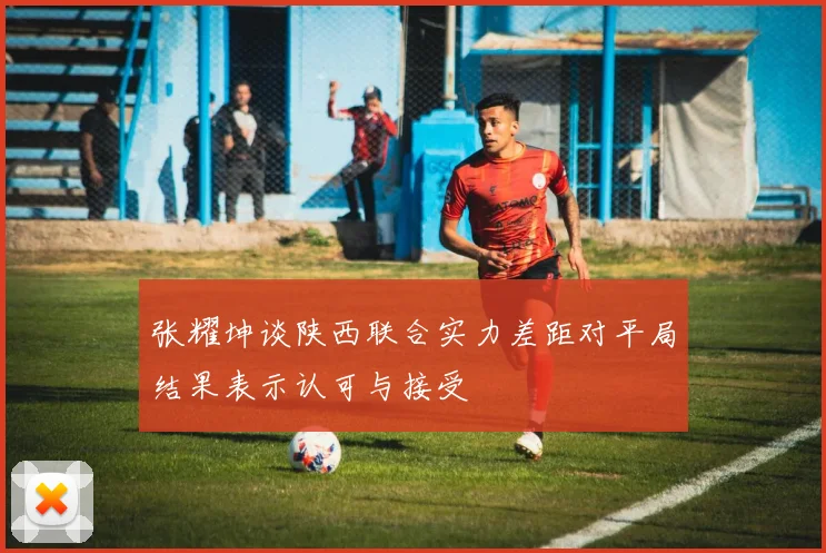 张耀坤谈陕西联合实力差距对平局结果表示认可与接受