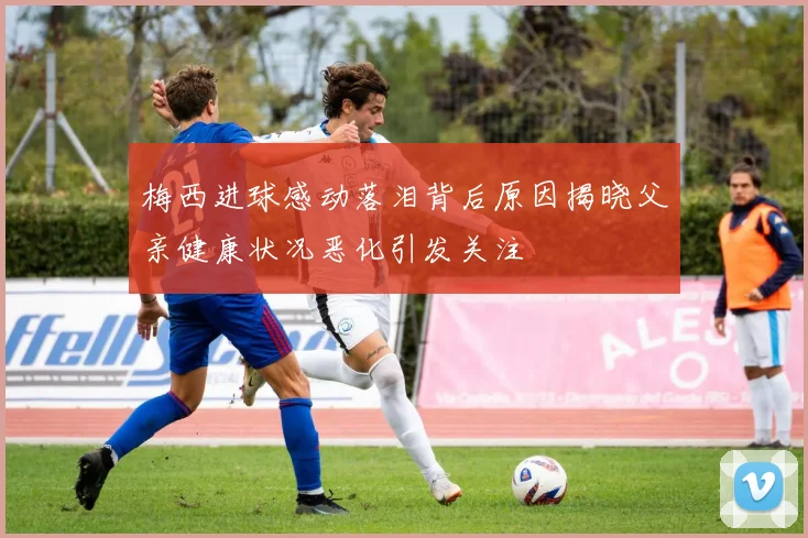 梅西进球感动落泪背后原因揭晓父亲健康状况恶化引发关注