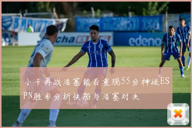 小卡再战活塞能否重现55分神迹ESPN胜率分析快船与活塞对决