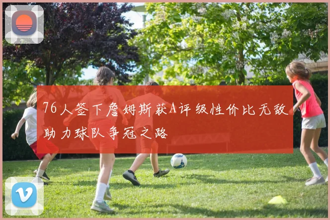 76人签下詹姆斯获A评级性价比无敌助力球队争冠之路