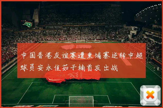 中国香港友谊赛遭柬埔寨逆转中超球员安永佳茹子楠首发出战