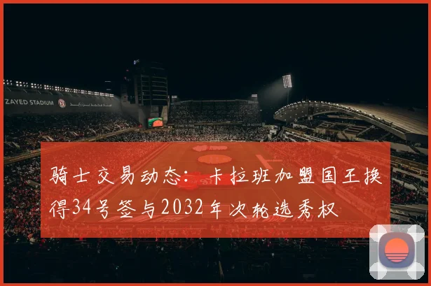 骑士交易动态：卡拉班加盟国王换得34号签与2032年次轮选秀权