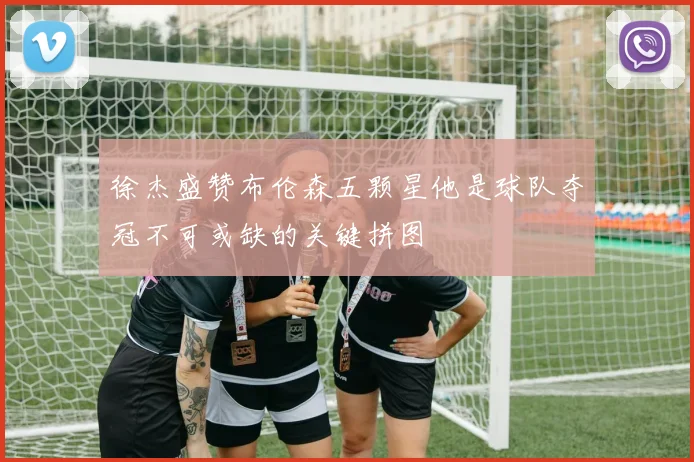 徐杰盛赞布伦森五颗星他是球队夺冠不可或缺的关键拼图