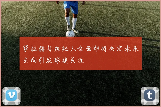 萨拉赫与经纪人会面即将决定未来去向引发球迷关注