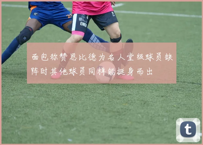 面包称赞恩比德为名人堂级球员缺阵时其他球员同样能挺身而出