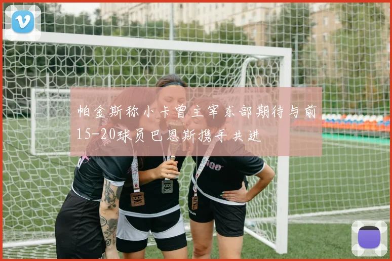 帕金斯称小卡曾主宰东部期待与前15-20球员巴恩斯携手共进
