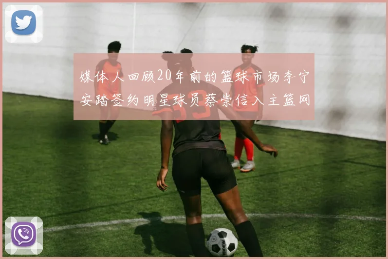 媒体人回顾20年前的篮球市场李宁安踏签约明星球员蔡崇信入主篮网的时代变迁