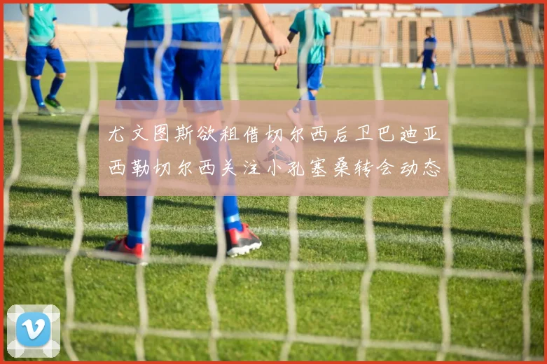 尤文图斯欲租借切尔西后卫巴迪亚西勒切尔西关注小孔塞桑转会动态
