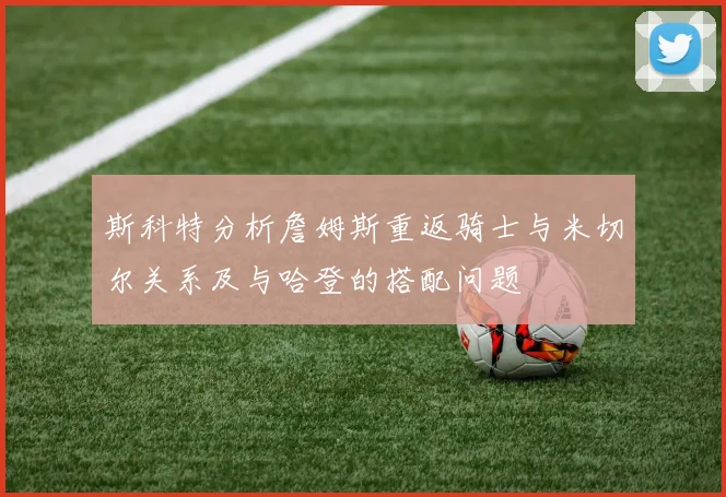 斯科特分析詹姆斯重返骑士与米切尔关系及与哈登的搭配问题