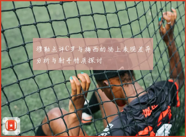 穆勒点评C罗与梅西的场上表现差异分析与射手特质探讨