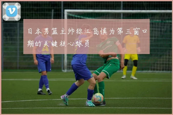 日本男篮主帅称江岛慎为第三窗口期的关键核心球员