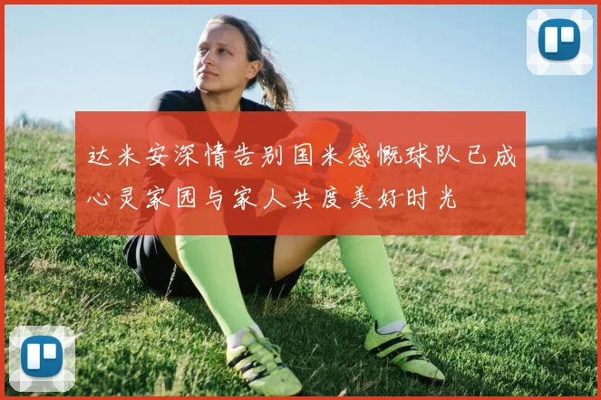 达米安深情告别国米感慨球队已成心灵家园与家人共度美好时光