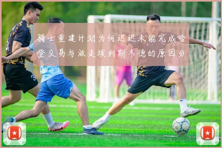骑士重建计划为何迟迟未能完成哈登交易与放走埃利斯韦德的原因分析
