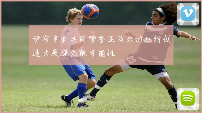 伊布亨利共同赞誉亚马尔的独特创造力展现无限可能性
