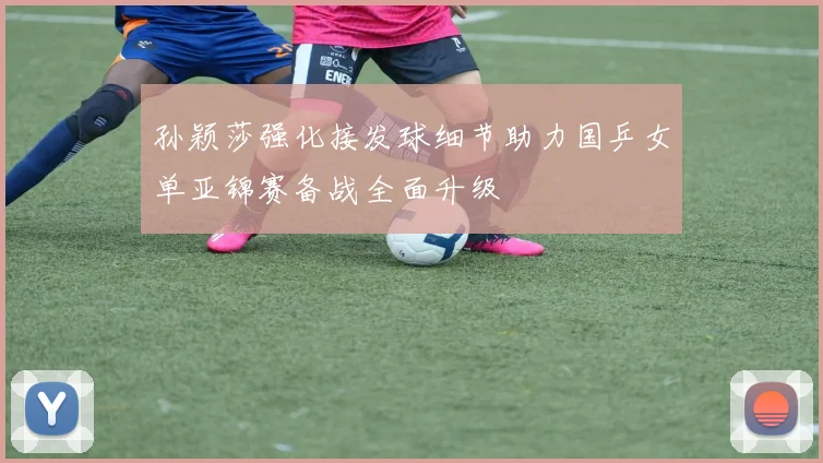 孙颖莎强化接发球细节助力国乒女单亚锦赛备战全面升级