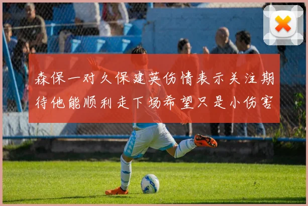 森保一对久保建英伤情表示关注期待他能顺利走下场希望只是小伤害