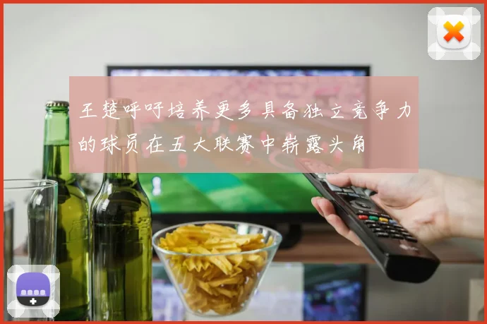 王楚呼吁培养更多具备独立竞争力的球员在五大联赛中崭露头角