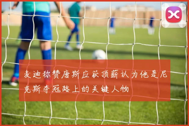 麦迪称赞唐斯应获顶薪认为他是尼克斯夺冠路上的关键人物